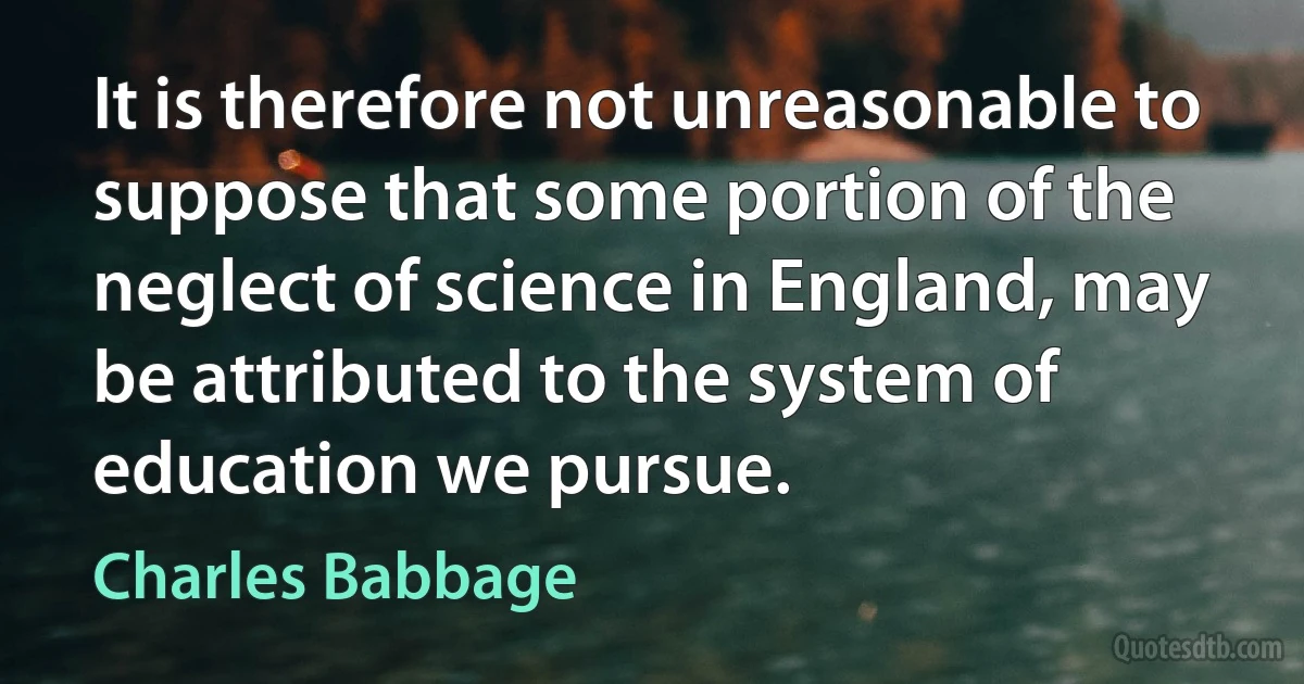 It is therefore not unreasonable to suppose that some portion of the neglect of science in England, may be attributed to the system of education we pursue. (Charles Babbage)