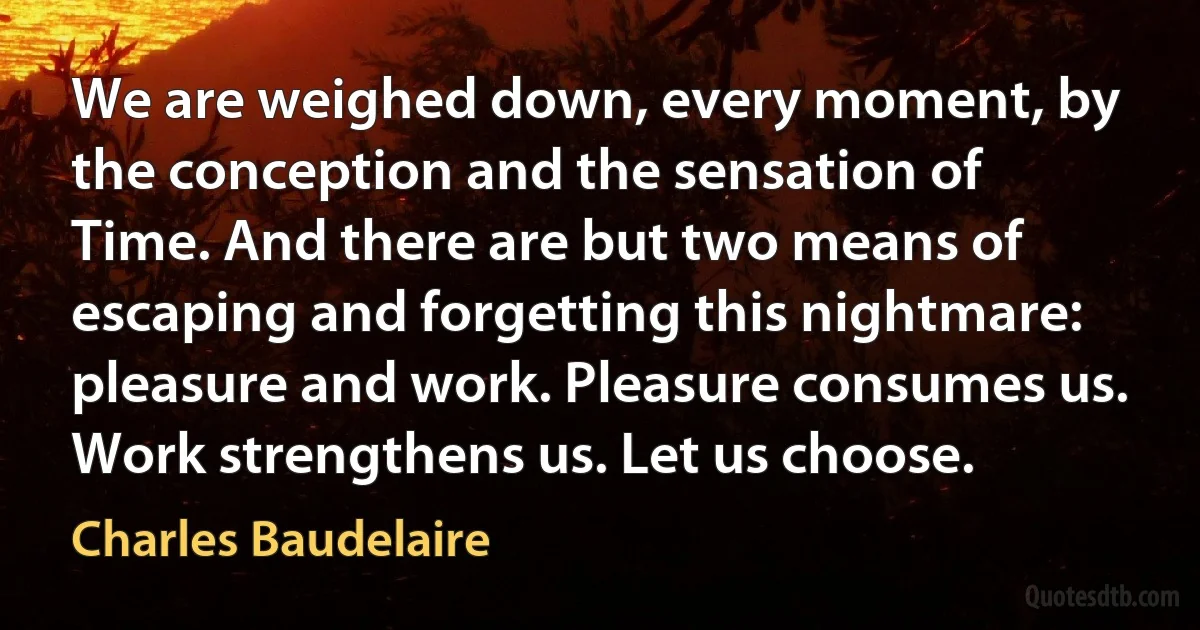 We are weighed down, every moment, by the conception and the sensation of Time. And there are but two means of escaping and forgetting this nightmare: pleasure and work. Pleasure consumes us. Work strengthens us. Let us choose. (Charles Baudelaire)