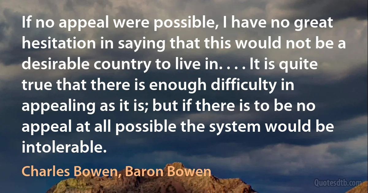 If no appeal were possible, I have no great hesitation in saying that this would not be a desirable country to live in. . . . It is quite true that there is enough difficulty in appealing as it is; but if there is to be no appeal at all possible the system would be intolerable. (Charles Bowen, Baron Bowen)