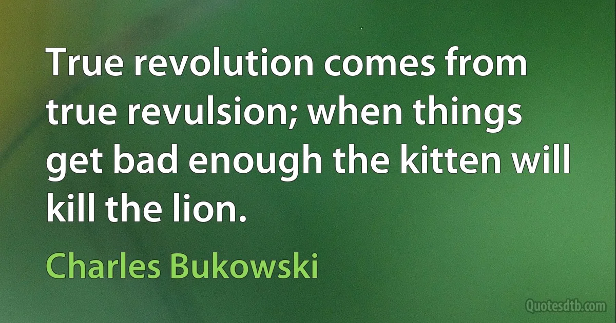 True revolution comes from true revulsion; when things get bad enough the kitten will kill the lion. (Charles Bukowski)