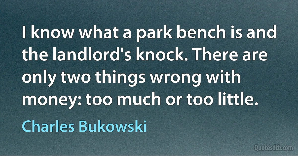 I know what a park bench is and the landlord's knock. There are only two things wrong with money: too much or too little. (Charles Bukowski)