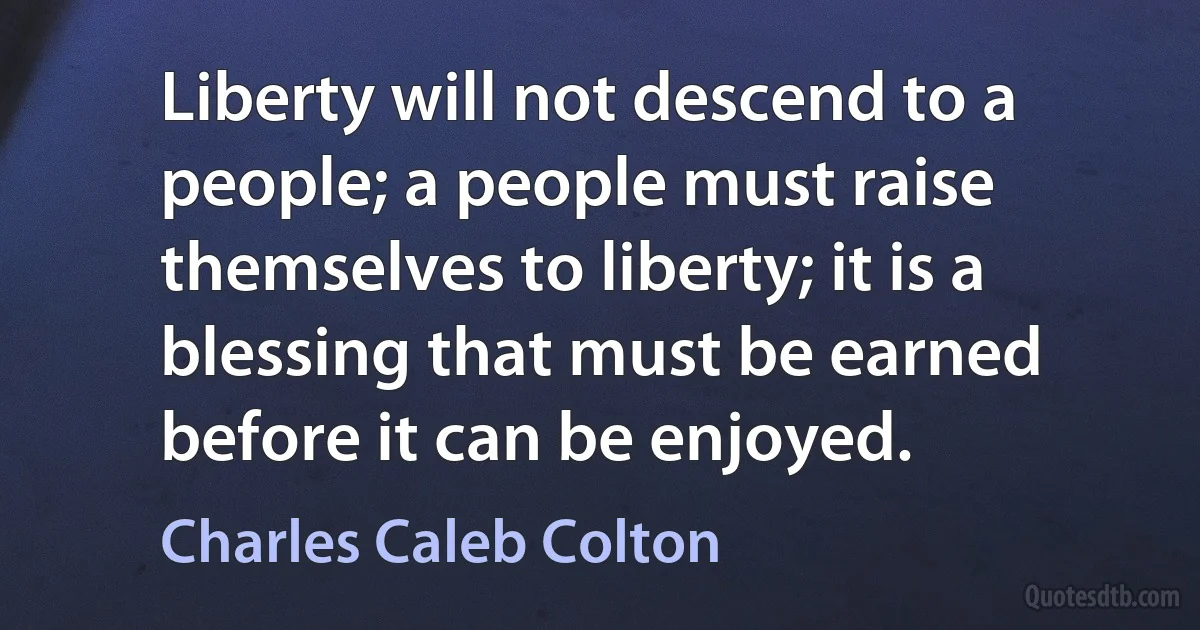 Liberty will not descend to a people; a people must raise themselves to liberty; it is a blessing that must be earned before it can be enjoyed. (Charles Caleb Colton)