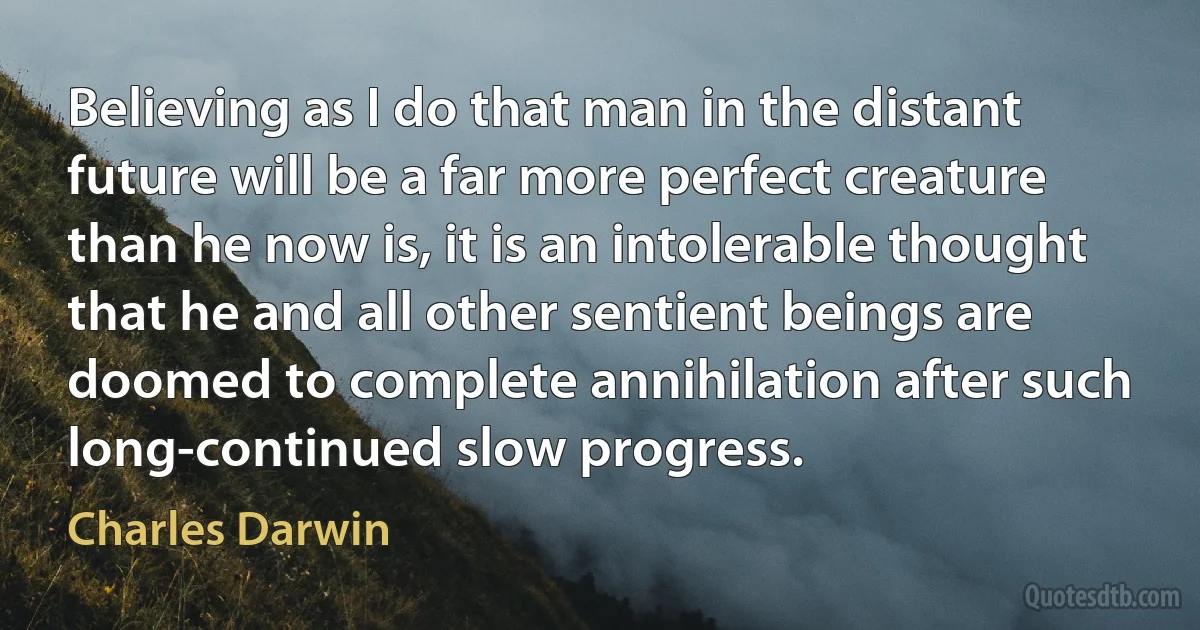 Believing as I do that man in the distant future will be a far more perfect creature than he now is, it is an intolerable thought that he and all other sentient beings are doomed to complete annihilation after such long-continued slow progress. (Charles Darwin)