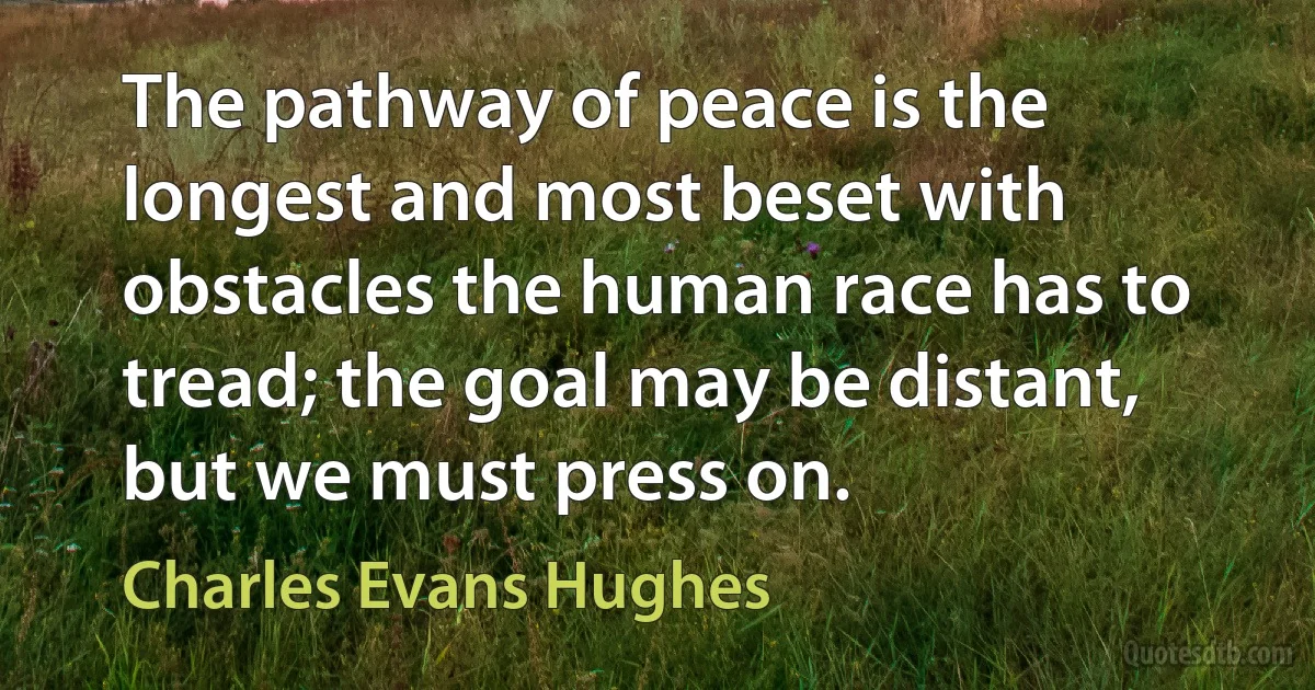 The pathway of peace is the longest and most beset with obstacles the human race has to tread; the goal may be distant, but we must press on. (Charles Evans Hughes)