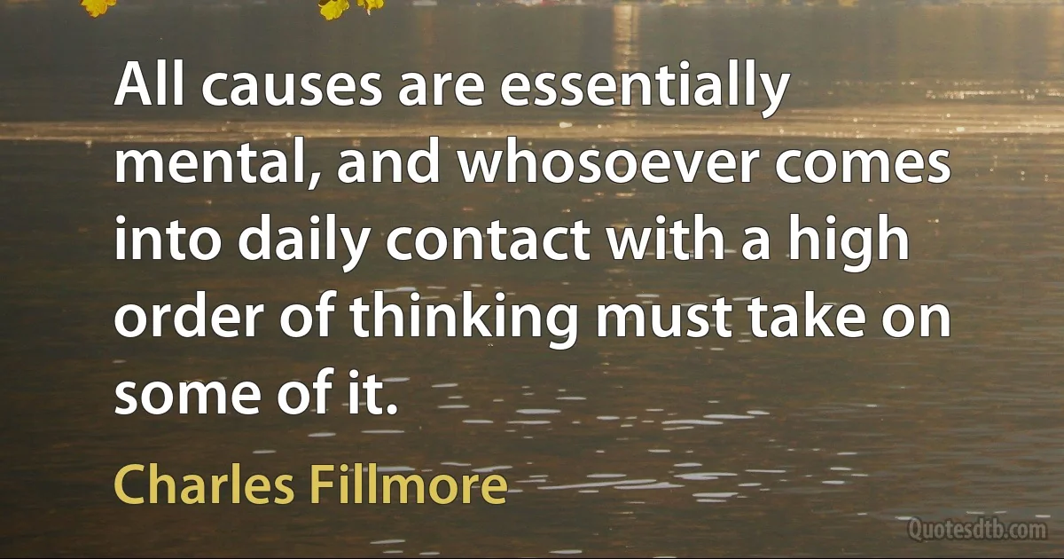 All causes are essentially mental, and whosoever comes into daily contact with a high order of thinking must take on some of it. (Charles Fillmore)