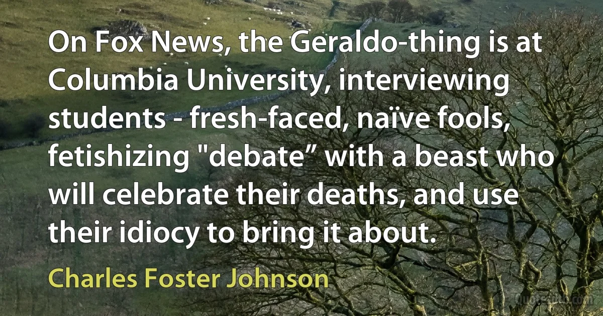 On Fox News, the Geraldo-thing is at Columbia University, interviewing students - fresh-faced, naïve fools, fetishizing "debate” with a beast who will celebrate their deaths, and use their idiocy to bring it about. (Charles Foster Johnson)