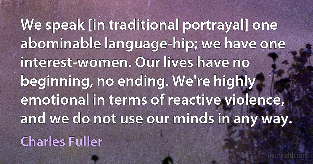 We speak [in traditional portrayal] one abominable language-hip; we have one interest-women. Our lives have no beginning, no ending. We're highly emotional in terms of reactive violence, and we do not use our minds in any way. (Charles Fuller)