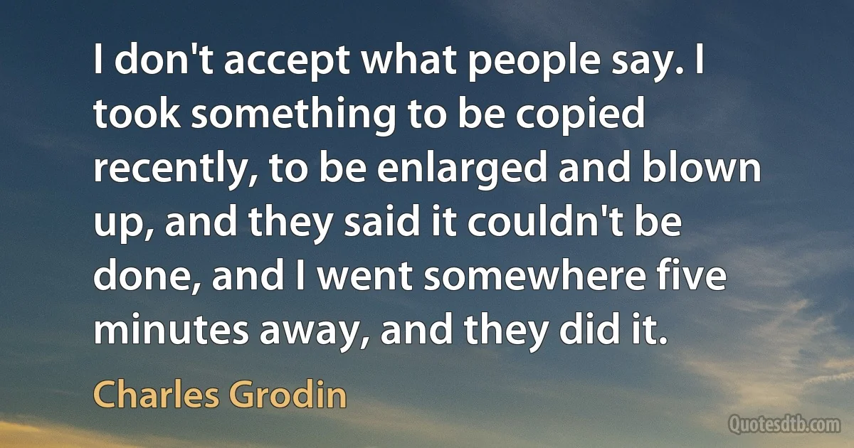 I don't accept what people say. I took something to be copied recently, to be enlarged and blown up, and they said it couldn't be done, and I went somewhere five minutes away, and they did it. (Charles Grodin)