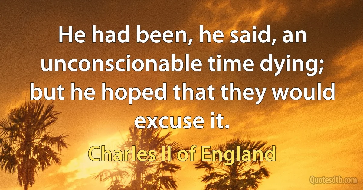 He had been, he said, an unconscionable time dying; but he hoped that they would excuse it. (Charles II of England)