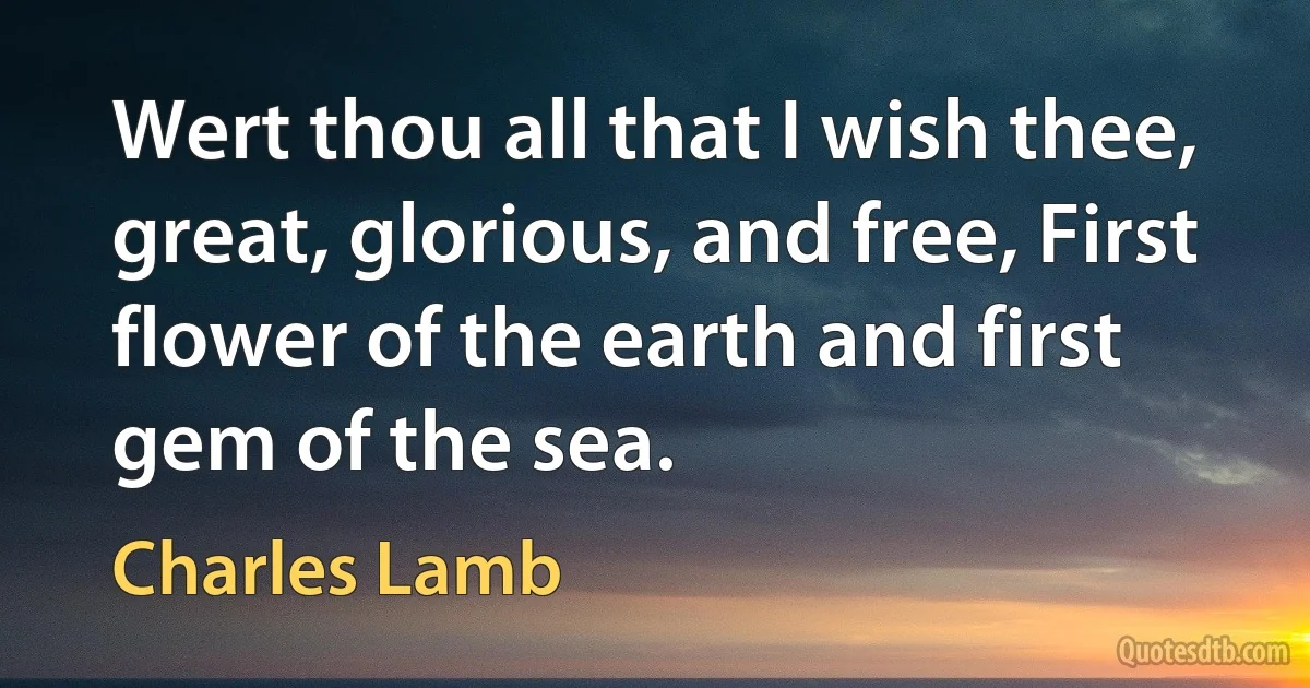 Wert thou all that I wish thee, great, glorious, and free, First flower of the earth and first gem of the sea. (Charles Lamb)