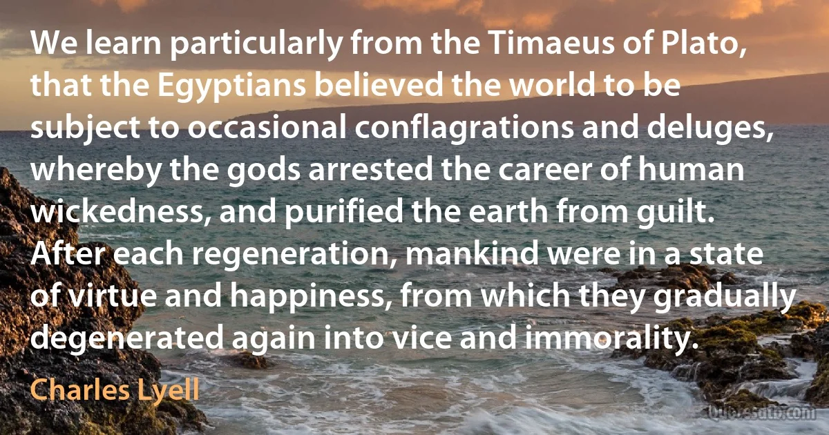 We learn particularly from the Timaeus of Plato, that the Egyptians believed the world to be subject to occasional conflagrations and deluges, whereby the gods arrested the career of human wickedness, and purified the earth from guilt. After each regeneration, mankind were in a state of virtue and happiness, from which they gradually degenerated again into vice and immorality. (Charles Lyell)