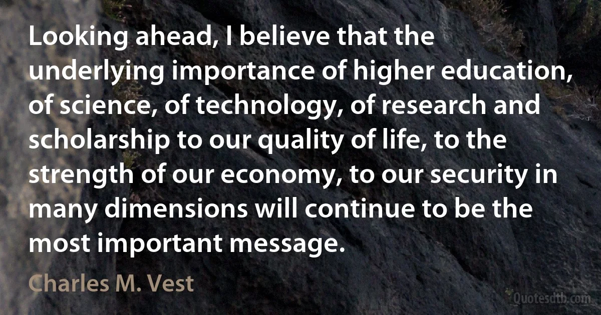 Looking ahead, I believe that the underlying importance of higher education, of science, of technology, of research and scholarship to our quality of life, to the strength of our economy, to our security in many dimensions will continue to be the most important message. (Charles M. Vest)