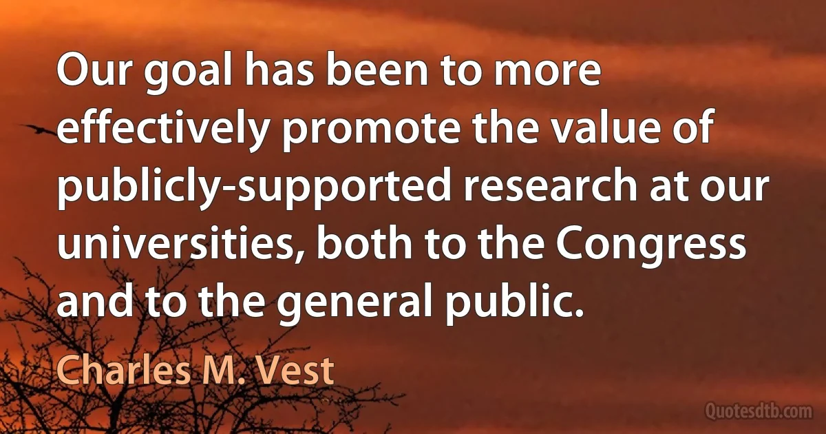 Our goal has been to more effectively promote the value of publicly-supported research at our universities, both to the Congress and to the general public. (Charles M. Vest)