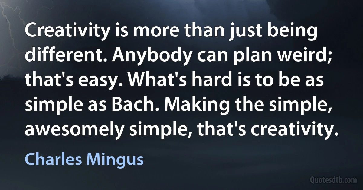 Creativity is more than just being different. Anybody can plan weird; that's easy. What's hard is to be as simple as Bach. Making the simple, awesomely simple, that's creativity. (Charles Mingus)