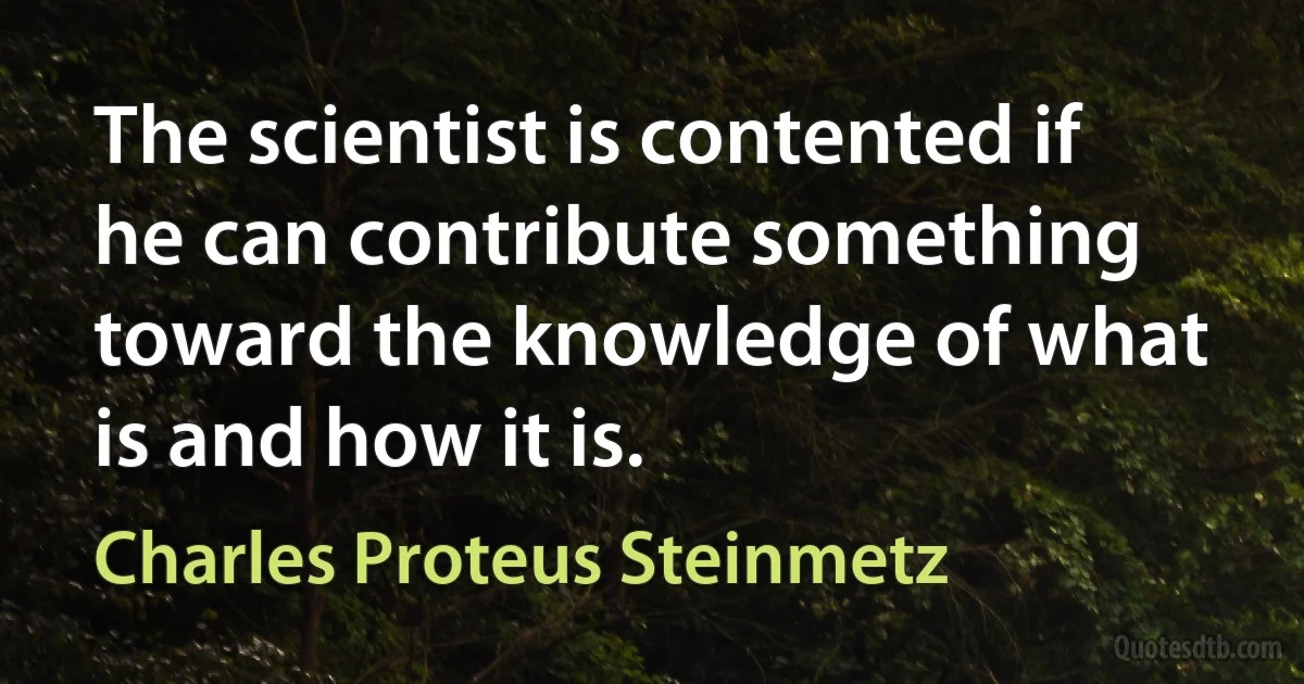 The scientist is contented if he can contribute something toward the knowledge of what is and how it is. (Charles Proteus Steinmetz)