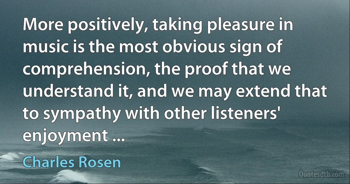 More positively, taking pleasure in music is the most obvious sign of comprehension, the proof that we understand it, and we may extend that to sympathy with other listeners' enjoyment ... (Charles Rosen)