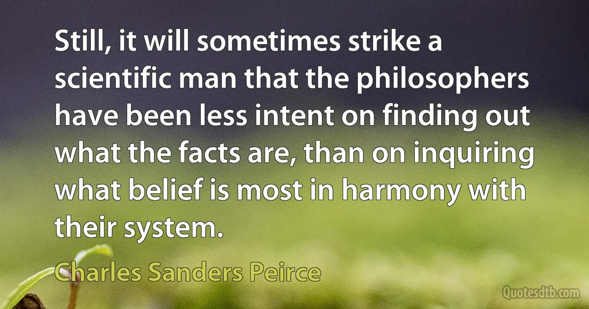 Still, it will sometimes strike a scientific man that the philosophers have been less intent on finding out what the facts are, than on inquiring what belief is most in harmony with their system. (Charles Sanders Peirce)