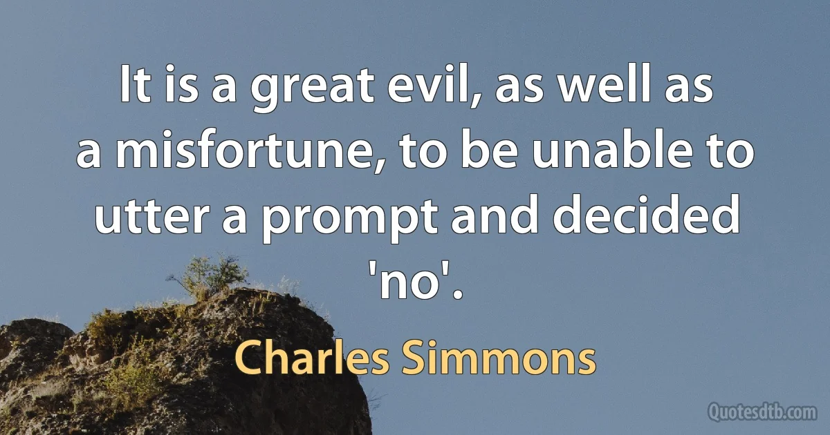 It is a great evil, as well as a misfortune, to be unable to utter a prompt and decided 'no'. (Charles Simmons)