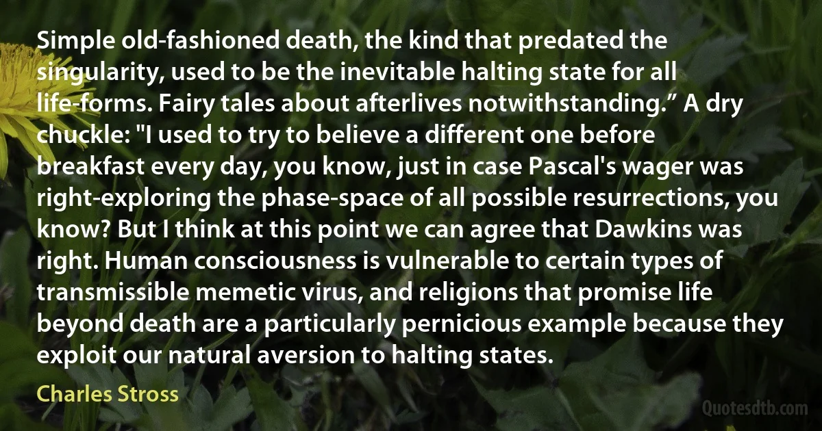 Simple old-fashioned death, the kind that predated the singularity, used to be the inevitable halting state for all life-forms. Fairy tales about afterlives notwithstanding.” A dry chuckle: "I used to try to believe a different one before breakfast every day, you know, just in case Pascal's wager was right-exploring the phase-space of all possible resurrections, you know? But I think at this point we can agree that Dawkins was right. Human consciousness is vulnerable to certain types of transmissible memetic virus, and religions that promise life beyond death are a particularly pernicious example because they exploit our natural aversion to halting states. (Charles Stross)