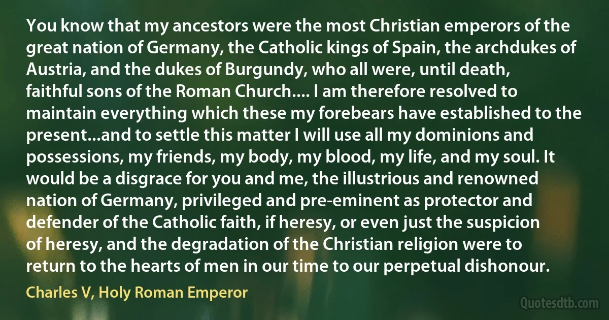 You know that my ancestors were the most Christian emperors of the great nation of Germany, the Catholic kings of Spain, the archdukes of Austria, and the dukes of Burgundy, who all were, until death, faithful sons of the Roman Church.... I am therefore resolved to maintain everything which these my forebears have established to the present...and to settle this matter I will use all my dominions and possessions, my friends, my body, my blood, my life, and my soul. It would be a disgrace for you and me, the illustrious and renowned nation of Germany, privileged and pre-eminent as protector and defender of the Catholic faith, if heresy, or even just the suspicion of heresy, and the degradation of the Christian religion were to return to the hearts of men in our time to our perpetual dishonour. (Charles V, Holy Roman Emperor)