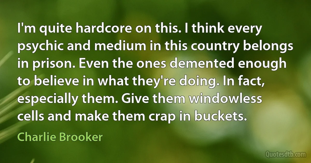 I'm quite hardcore on this. I think every psychic and medium in this country belongs in prison. Even the ones demented enough to believe in what they're doing. In fact, especially them. Give them windowless cells and make them crap in buckets. (Charlie Brooker)