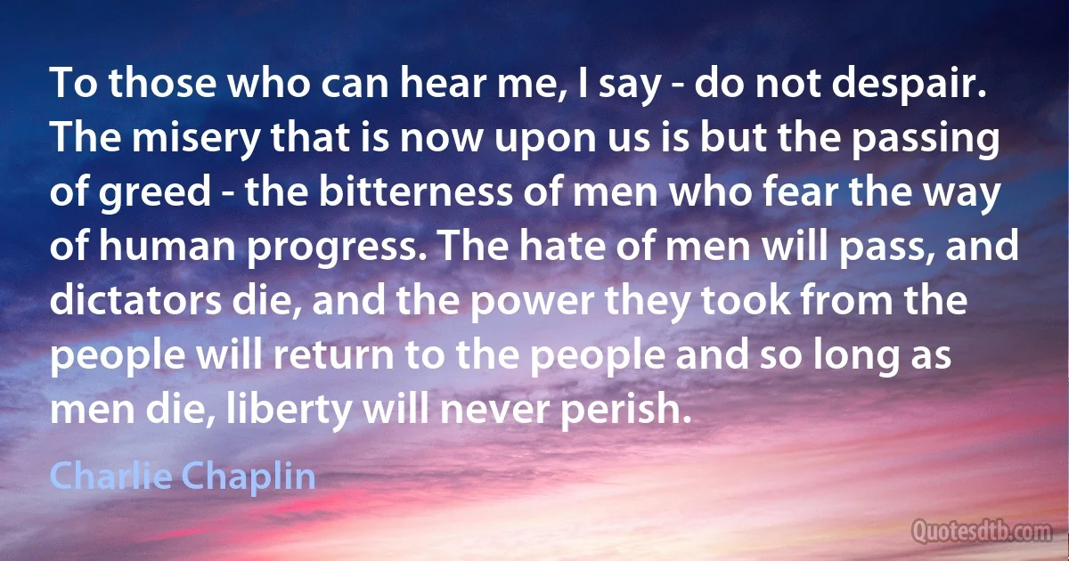 To those who can hear me, I say - do not despair. The misery that is now upon us is but the passing of greed - the bitterness of men who fear the way of human progress. The hate of men will pass, and dictators die, and the power they took from the people will return to the people and so long as men die, liberty will never perish. (Charlie Chaplin)