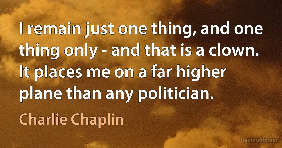 I remain just one thing, and one thing only - and that is a clown. It places me on a far higher plane than any politician. (Charlie Chaplin)