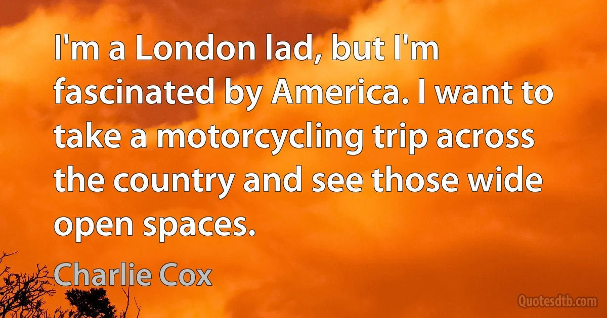 I'm a London lad, but I'm fascinated by America. I want to take a motorcycling trip across the country and see those wide open spaces. (Charlie Cox)