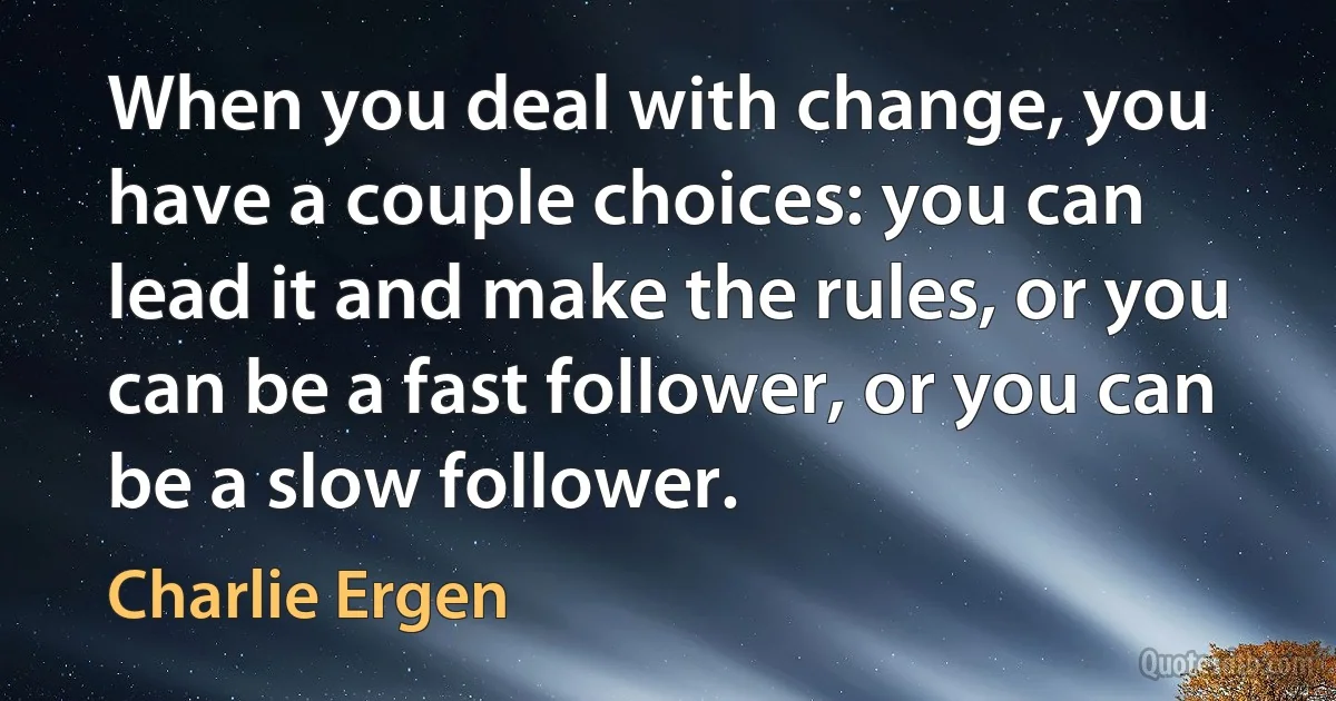 When you deal with change, you have a couple choices: you can lead it and make the rules, or you can be a fast follower, or you can be a slow follower. (Charlie Ergen)