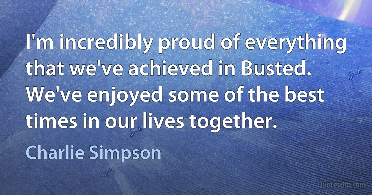 I'm incredibly proud of everything that we've achieved in Busted. We've enjoyed some of the best times in our lives together. (Charlie Simpson)