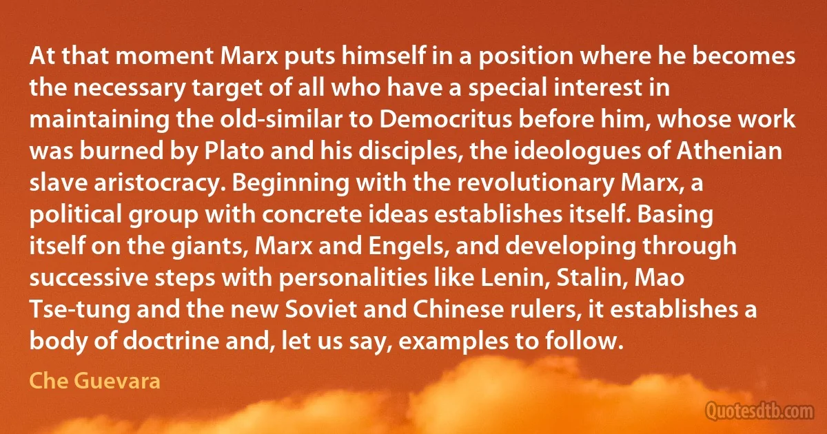 At that moment Marx puts himself in a position where he becomes the necessary target of all who have a special interest in maintaining the old-similar to Democritus before him, whose work was burned by Plato and his disciples, the ideologues of Athenian slave aristocracy. Beginning with the revolutionary Marx, a political group with concrete ideas establishes itself. Basing itself on the giants, Marx and Engels, and developing through successive steps with personalities like Lenin, Stalin, Mao Tse-tung and the new Soviet and Chinese rulers, it establishes a body of doctrine and, let us say, examples to follow. (Che Guevara)