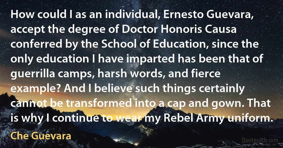 How could I as an individual, Ernesto Guevara, accept the degree of Doctor Honoris Causa conferred by the School of Education, since the only education I have imparted has been that of guerrilla camps, harsh words, and fierce example? And I believe such things certainly cannot be transformed into a cap and gown. That is why I continue to wear my Rebel Army uniform. (Che Guevara)