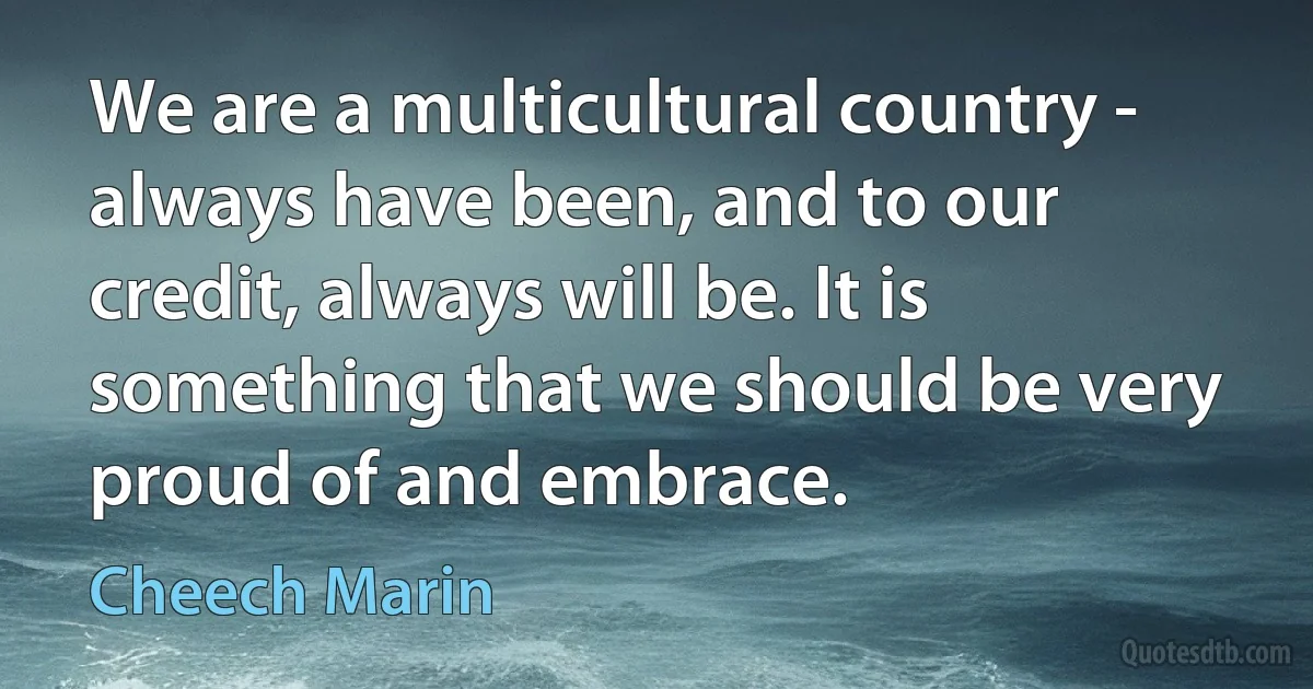 We are a multicultural country - always have been, and to our credit, always will be. It is something that we should be very proud of and embrace. (Cheech Marin)