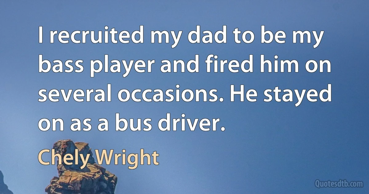 I recruited my dad to be my bass player and fired him on several occasions. He stayed on as a bus driver. (Chely Wright)