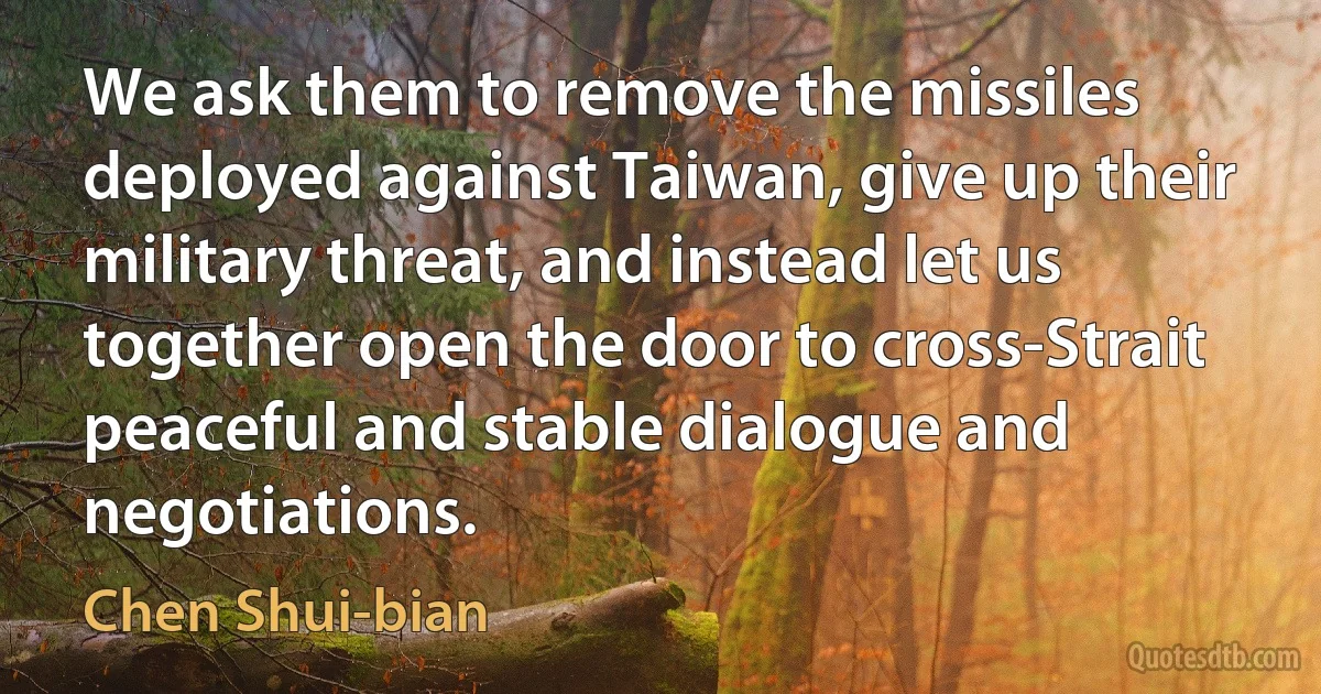 We ask them to remove the missiles deployed against Taiwan, give up their military threat, and instead let us together open the door to cross-Strait peaceful and stable dialogue and negotiations. (Chen Shui-bian)