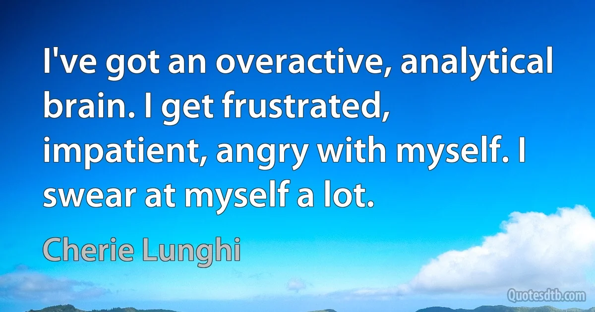 I've got an overactive, analytical brain. I get frustrated, impatient, angry with myself. I swear at myself a lot. (Cherie Lunghi)