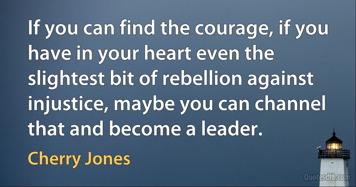 If you can find the courage, if you have in your heart even the slightest bit of rebellion against injustice, maybe you can channel that and become a leader. (Cherry Jones)