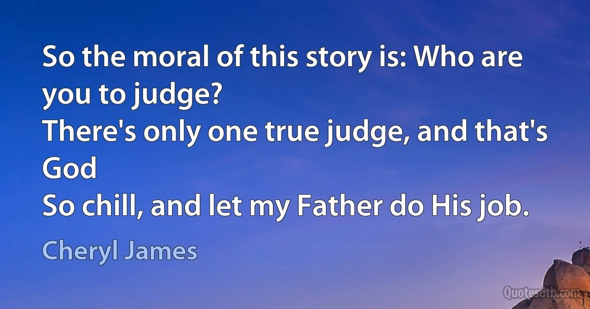 So the moral of this story is: Who are you to judge?
There's only one true judge, and that's God
So chill, and let my Father do His job. (Cheryl James)