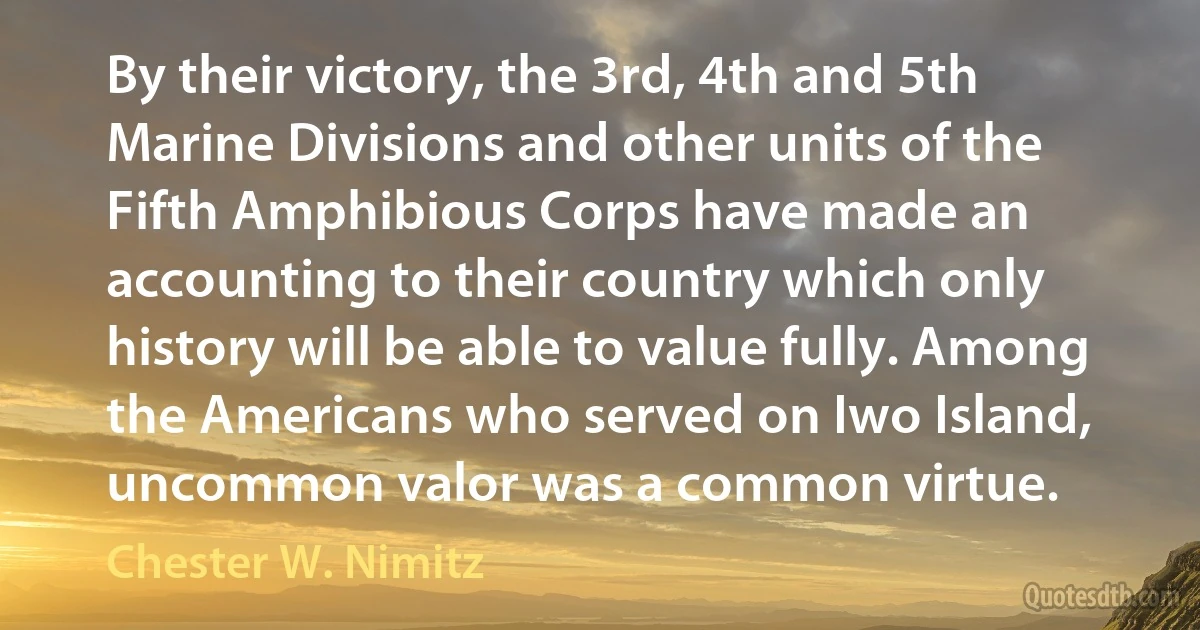 By their victory, the 3rd, 4th and 5th Marine Divisions and other units of the Fifth Amphibious Corps have made an accounting to their country which only history will be able to value fully. Among the Americans who served on Iwo Island, uncommon valor was a common virtue. (Chester W. Nimitz)