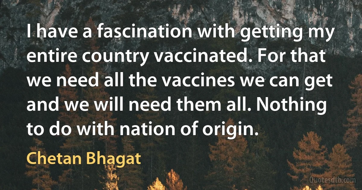 I have a fascination with getting my entire country vaccinated. For that we need all the vaccines we can get and we will need them all. Nothing to do with nation of origin. (Chetan Bhagat)