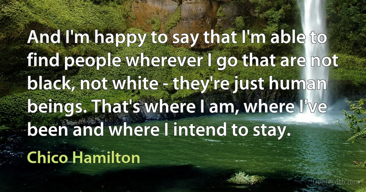 And I'm happy to say that I'm able to find people wherever I go that are not black, not white - they're just human beings. That's where I am, where I've been and where I intend to stay. (Chico Hamilton)