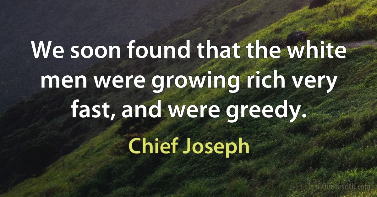 We soon found that the white men were growing rich very fast, and were greedy. (Chief Joseph)