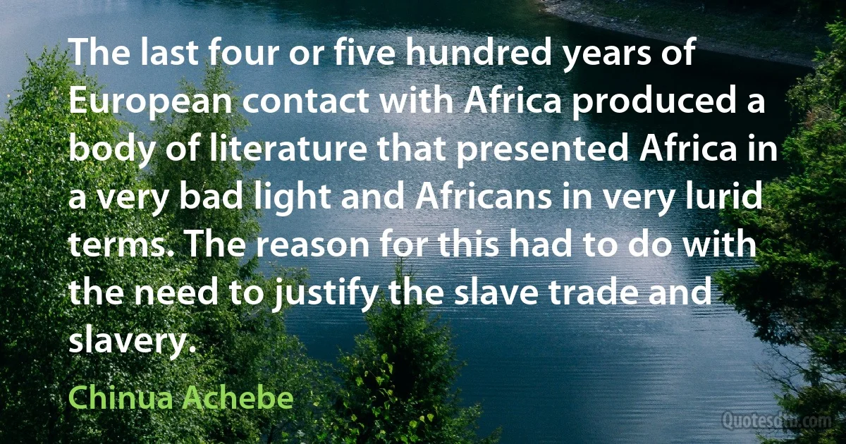 The last four or five hundred years of European contact with Africa produced a body of literature that presented Africa in a very bad light and Africans in very lurid terms. The reason for this had to do with the need to justify the slave trade and slavery. (Chinua Achebe)