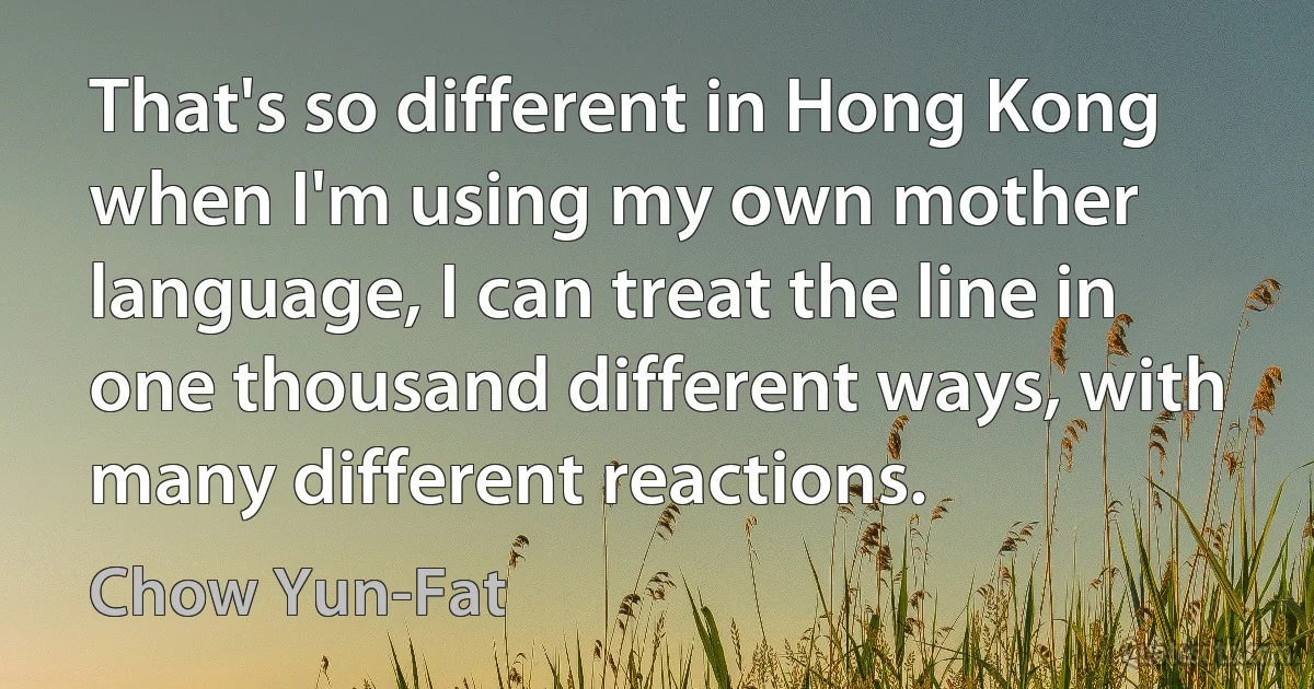 That's so different in Hong Kong when I'm using my own mother language, I can treat the line in one thousand different ways, with many different reactions. (Chow Yun-Fat)