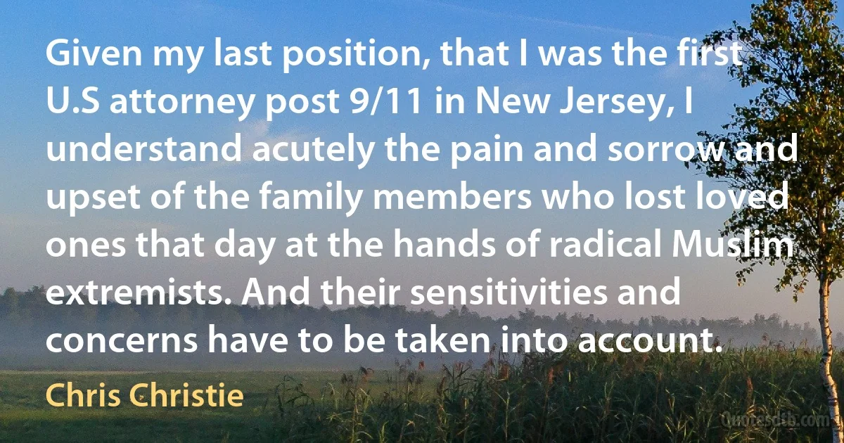 Given my last position, that I was the first U.S attorney post 9/11 in New Jersey, I understand acutely the pain and sorrow and upset of the family members who lost loved ones that day at the hands of radical Muslim extremists. And their sensitivities and concerns have to be taken into account. (Chris Christie)