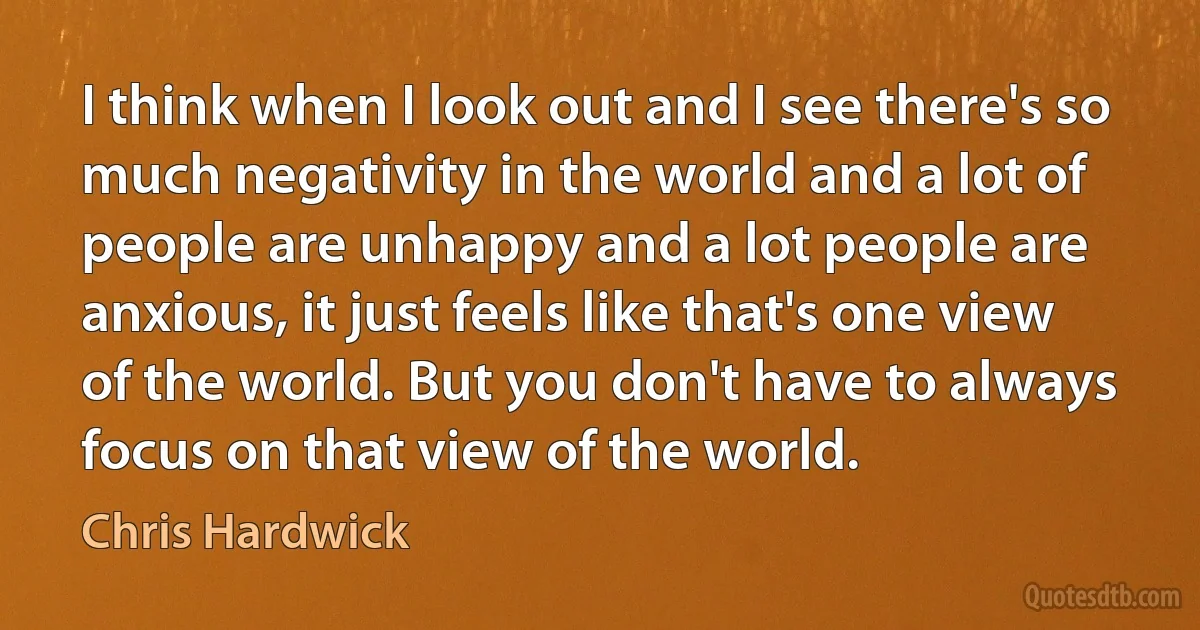 I think when I look out and I see there's so much negativity in the world and a lot of people are unhappy and a lot people are anxious, it just feels like that's one view of the world. But you don't have to always focus on that view of the world. (Chris Hardwick)