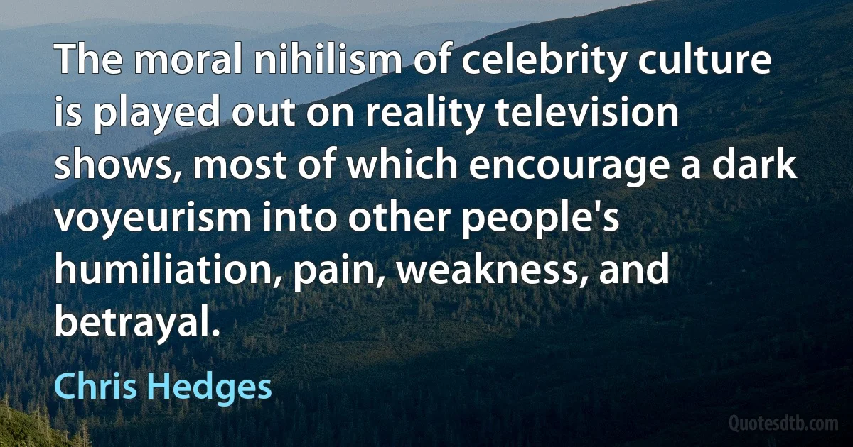 The moral nihilism of celebrity culture is played out on reality television shows, most of which encourage a dark voyeurism into other people's humiliation, pain, weakness, and betrayal. (Chris Hedges)