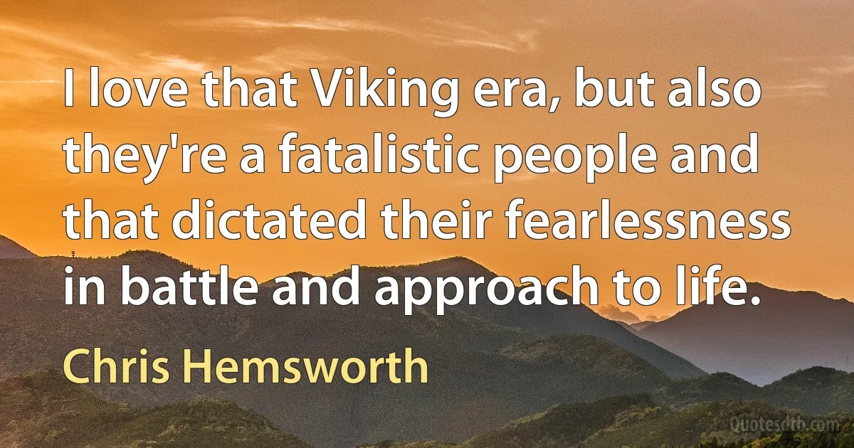 I love that Viking era, but also they're a fatalistic people and that dictated their fearlessness in battle and approach to life. (Chris Hemsworth)