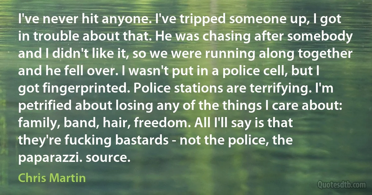 I've never hit anyone. I've tripped someone up, I got in trouble about that. He was chasing after somebody and I didn't like it, so we were running along together and he fell over. I wasn't put in a police cell, but I got fingerprinted. Police stations are terrifying. I'm petrified about losing any of the things I care about: family, band, hair, freedom. All I'll say is that they're fucking bastards - not the police, the paparazzi. source. (Chris Martin)