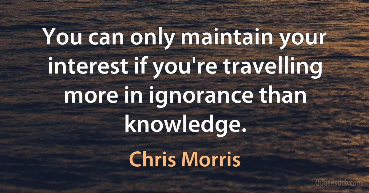 You can only maintain your interest if you're travelling more in ignorance than knowledge. (Chris Morris)